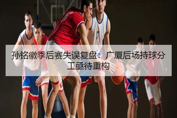 孙铭徽季后赛失误复盘：广厦后场持球分工亟待重构