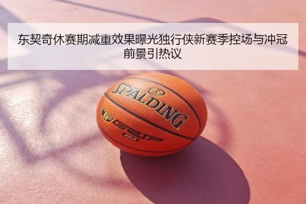 东契奇休赛期减重效果曝光独行侠新赛季控场与冲冠前景引热议