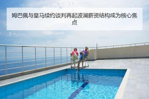 姆巴佩与皇马续约谈判再起波澜薪资结构成为核心焦点