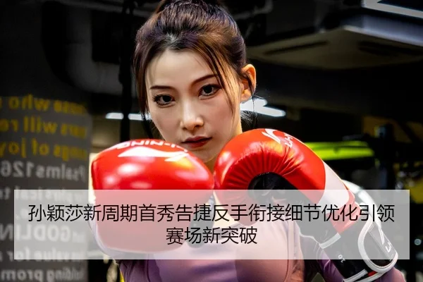 孙颖莎新周期首秀告捷反手衔接细节优化引领赛场新突破