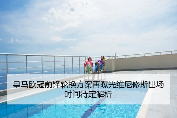 皇马欧冠前锋轮换方案再曝光维尼修斯出场时间待定解析