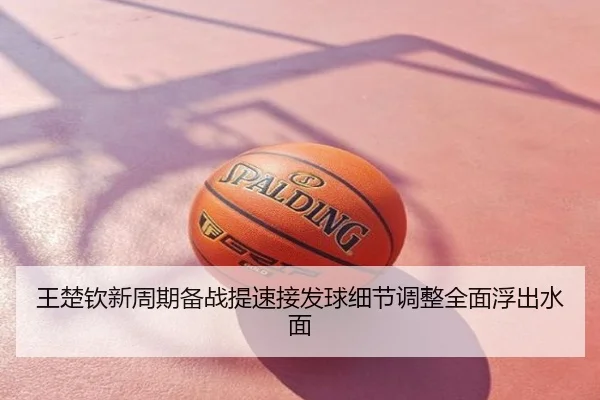王楚钦新周期备战提速接发球细节调整全面浮出水面